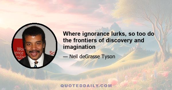 Where ignorance lurks, so too do the frontiers of discovery and imagination