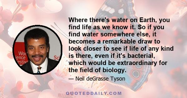 Where there's water on Earth, you find life as we know it. So if you find water somewhere else, it becomes a remarkable draw to look closer to see if life of any kind is there, even if it's bacterial, which would be