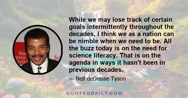 While we may lose track of certain goals intermittently throughout the decades, I think we as a nation can be nimble when we need to be. All the buzz today is on the need for science literacy. That is on the agenda in