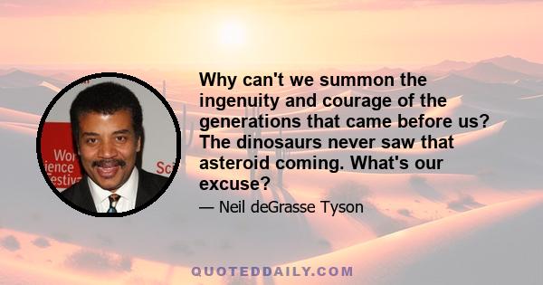 Why can't we summon the ingenuity and courage of the generations that came before us? The dinosaurs never saw that asteroid coming. What's our excuse?