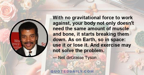 With no gravitational force to work against, your body not only doesn't need the same amount of muscle and bone, it starts breaking them down. As on Earth, so in space: use it or lose it. And exercise may not solve the