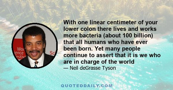 With one linear centimeter of your lower colon there lives and works more bacteria (about 100 billion) that all humans who have ever been born. Yet many people continue to assert that it is we who are in charge of the