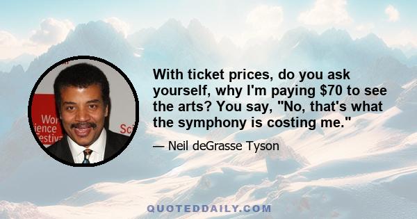 With ticket prices, do you ask yourself, why I'm paying $70 to see the arts? You say, No, that's what the symphony is costing me.