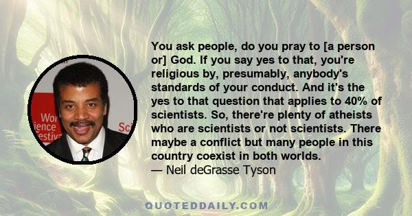 You ask people, do you pray to [a person or] God. If you say yes to that, you're religious by, presumably, anybody's standards of your conduct. And it's the yes to that question that applies to 40% of scientists. So,