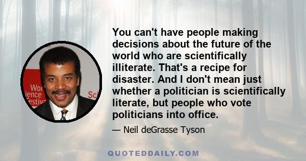 You can't have people making decisions about the future of the world who are scientifically illiterate. That's a recipe for disaster. And I don't mean just whether a politician is scientifically literate, but people who 