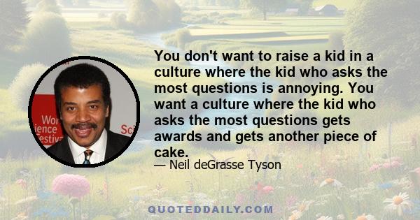 You don't want to raise a kid in a culture where the kid who asks the most questions is annoying. You want a culture where the kid who asks the most questions gets awards and gets another piece of cake.