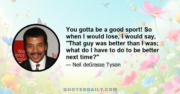 You gotta be a good sport! So when I would lose, I would say, That guy was better than I was; what do I have to do to be better next time?