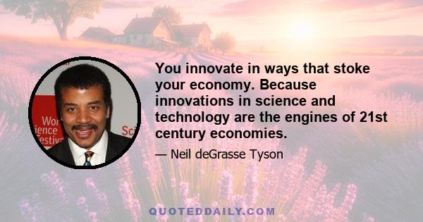 You innovate in ways that stoke your economy. Because innovations in science and technology are the engines of 21st century economies.