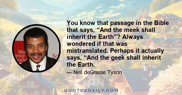 You know that passage in the Bible that says, “And the meek shall inherit the Earth”? Always wondered if that was mistranslated. Perhaps it actually says, “And the geek shall inherit the Earth.