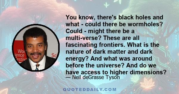 You know, there's black holes and what - could there be wormholes? Could - might there be a multi-verse? These are all fascinating frontiers. What is the nature of dark matter and dark energy? And what was around before 