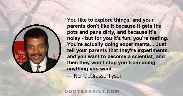 You like to explore things, and your parents don't like it because it gets the pots and pans dirty, and because it's noisy - but for you it's fun, you're resting. You're actually doing experiments... Just tell your