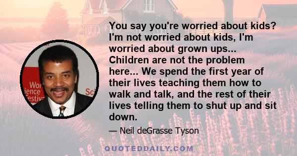 You say you're worried about kids? I'm not worried about kids, I'm worried about grown ups... Children are not the problem here... We spend the first year of their lives teaching them how to walk and talk, and the rest