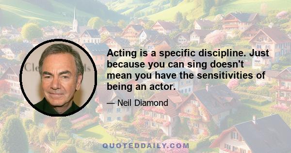 Acting is a specific discipline. Just because you can sing doesn't mean you have the sensitivities of being an actor.