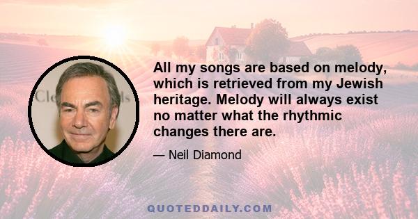 All my songs are based on melody, which is retrieved from my Jewish heritage. Melody will always exist no matter what the rhythmic changes there are.