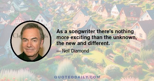 As a songwriter there's nothing more exciting than the unknown, the new and different.