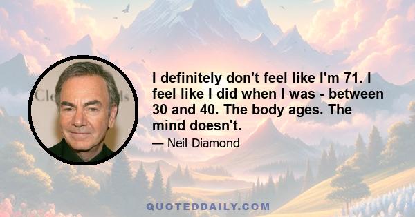 I definitely don't feel like I'm 71. I feel like I did when I was - between 30 and 40. The body ages. The mind doesn't.