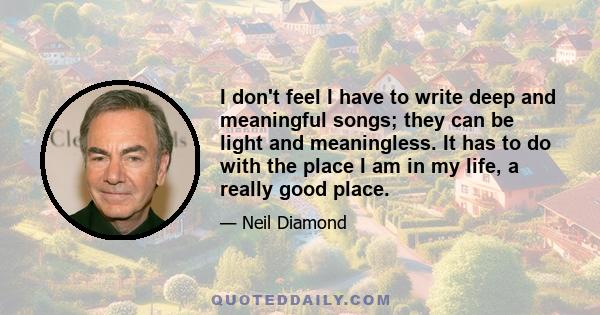 I don't feel I have to write deep and meaningful songs; they can be light and meaningless. It has to do with the place I am in my life, a really good place.