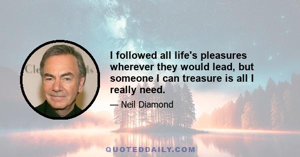 I followed all life's pleasures wherever they would lead, but someone I can treasure is all I really need.