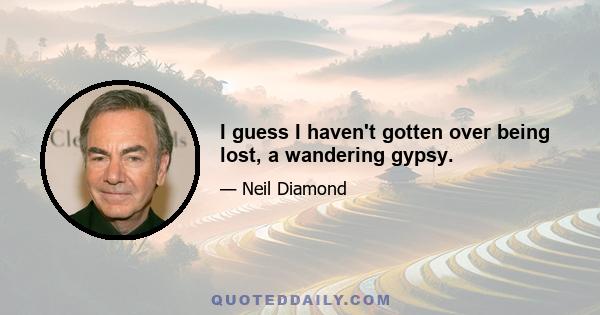 I guess I haven't gotten over being lost, a wandering gypsy.