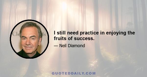 I still need practice in enjoying the fruits of success.