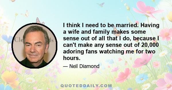 I think I need to be married. Having a wife and family makes some sense out of all that I do, because I can't make any sense out of 20,000 adoring fans watching me for two hours.