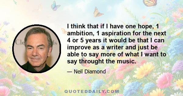 I think that if I have one hope, 1 ambition, 1 aspiration for the next 4 or 5 years it would be that I can improve as a writer and just be able to say more of what I want to say throught the music.