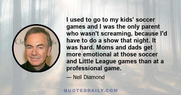 I used to go to my kids' soccer games and I was the only parent who wasn't screaming, because I'd have to do a show that night. It was hard. Moms and dads get more emotional at those soccer and Little League games than