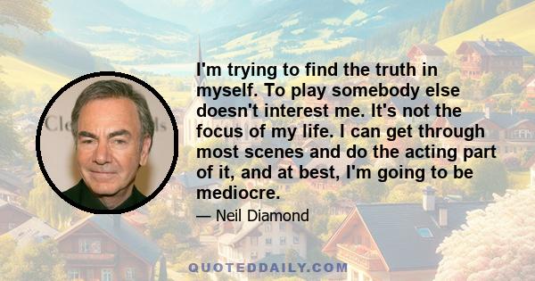 I'm trying to find the truth in myself. To play somebody else doesn't interest me. It's not the focus of my life. I can get through most scenes and do the acting part of it, and at best, I'm going to be mediocre.