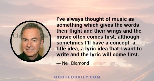 I've always thought of music as something which gives the words their flight and their wings and the music often comes first, although sometimes I'll have a concept, a title idea, a lyric idea that I want to write and