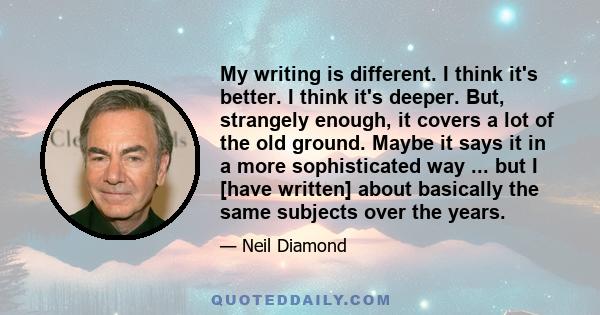 My writing is different. I think it's better. I think it's deeper. But, strangely enough, it covers a lot of the old ground. Maybe it says it in a more sophisticated way ... but I [have written] about basically the same 