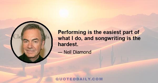 Performing is the easiest part of what I do, and songwriting is the hardest.