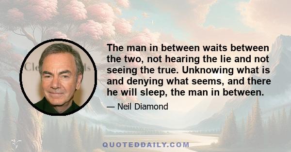 The man in between waits between the two, not hearing the lie and not seeing the true. Unknowing what is and denying what seems, and there he will sleep, the man in between.