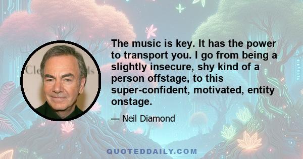 The music is key. It has the power to transport you. I go from being a slightly insecure, shy kind of a person offstage, to this super-confident, motivated, entity onstage.