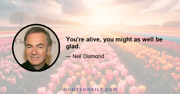 You're alive, you might as well be glad.