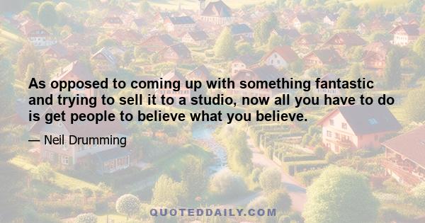 As opposed to coming up with something fantastic and trying to sell it to a studio, now all you have to do is get people to believe what you believe.