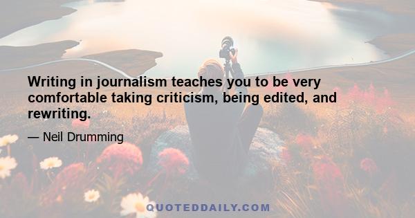 Writing in journalism teaches you to be very comfortable taking criticism, being edited, and rewriting.