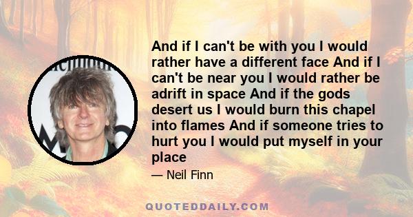 And if I can't be with you I would rather have a different face And if I can't be near you I would rather be adrift in space And if the gods desert us I would burn this chapel into flames And if someone tries to hurt