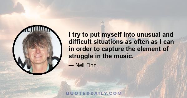 I try to put myself into unusual and difficult situations as often as I can in order to capture the element of struggle in the music.