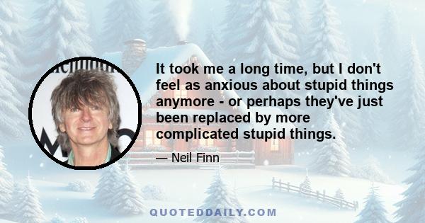 It took me a long time, but I don't feel as anxious about stupid things anymore - or perhaps they've just been replaced by more complicated stupid things.