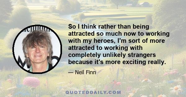 So I think rather than being attracted so much now to working with my heroes, I'm sort of more attracted to working with completely unlikely strangers because it's more exciting really.