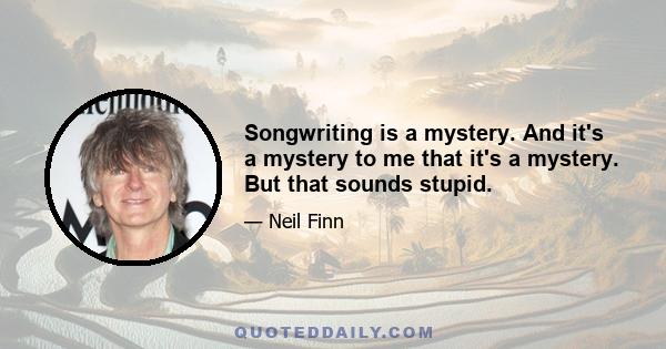 Songwriting is a mystery. And it's a mystery to me that it's a mystery. But that sounds stupid.