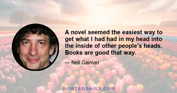 A novel seemed the easiest way to get what I had had in my head into the inside of other people's heads. Books are good that way.