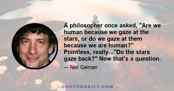 A philosopher once asked, Are we human because we gaze at the stars, or do we gaze at them because we are human? Pointless, really...Do the stars gaze back? Now that's a question.