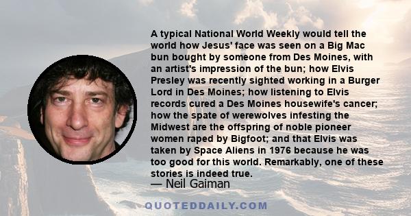 A typical National World Weekly would tell the world how Jesus' face was seen on a Big Mac bun bought by someone from Des Moines, with an artist's impression of the bun; how Elvis Presley was recently sighted working in 