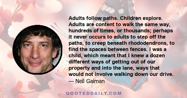 Adults follow paths. Children explore. Adults are content to walk the same way, hundreds of times, or thousands; perhaps it never occurs to adults to step off the paths, to creep beneath rhododendrons, to find the