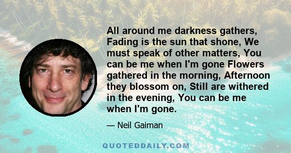 All around me darkness gathers, Fading is the sun that shone, We must speak of other matters, You can be me when I'm gone Flowers gathered in the morning, Afternoon they blossom on, Still are withered in the evening,