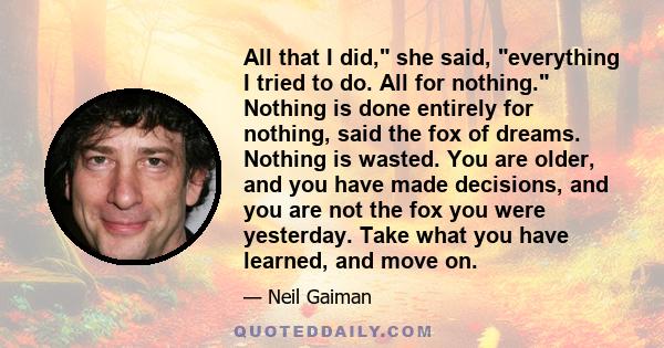 All that I did, she said, everything I tried to do. All for nothing. Nothing is done entirely for nothing, said the fox of dreams. Nothing is wasted. You are older, and you have made decisions, and you are not the fox