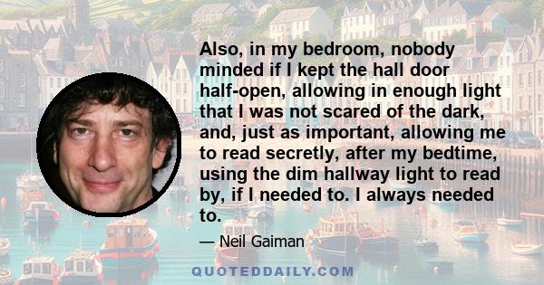 Also, in my bedroom, nobody minded if I kept the hall door half-open, allowing in enough light that I was not scared of the dark, and, just as important, allowing me to read secretly, after my bedtime, using the dim