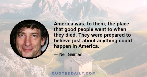 America was, to them, the place that good people went to when they died. They were prepared to believe just about anything could happen in America.