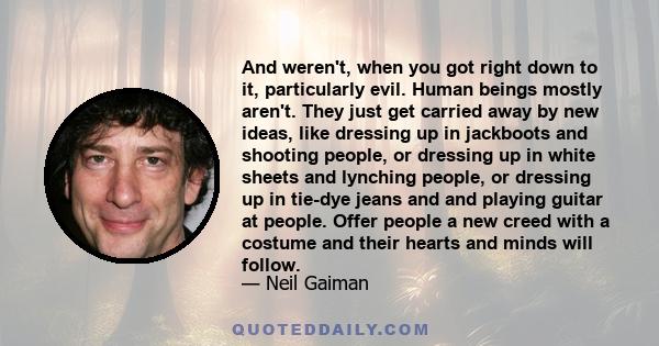 And weren't, when you got right down to it, particularly evil. Human beings mostly aren't. They just get carried away by new ideas, like dressing up in jackboots and shooting people, or dressing up in white sheets and